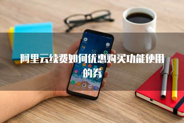 阿里云续费如何优惠购买功能使用的券