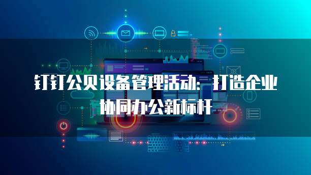 钉钉公贝设备管理活动:打造企业协同办公新标杆