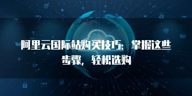 阿里云国际站购买技巧：掌握这些步骤，轻松选购