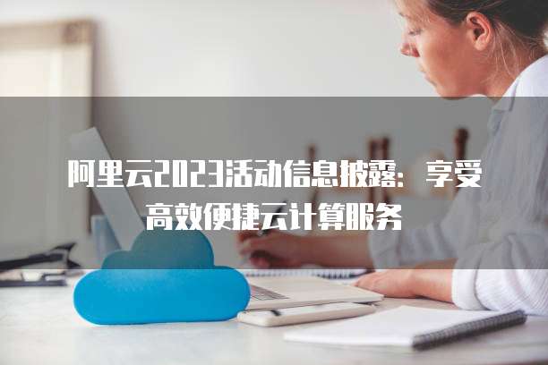 阿里云2023活动信息披露:享受高效便捷云计算服务