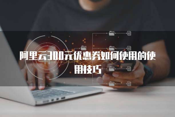 阿里云300元优惠券如何使用的使用技巧