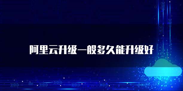 阿里云升级一般多久能升级好