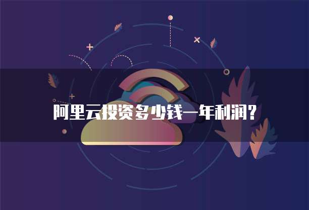 阿里云投资多少钱一年利润?