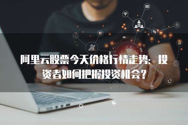 阿里云股票今天价格行情走势：投资者如何把握投资机会？