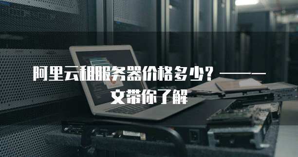 阿里云租服务器价格多少?——一文带你了解