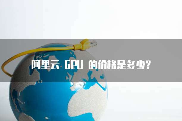 阿里云 GPU 的价格是多少?