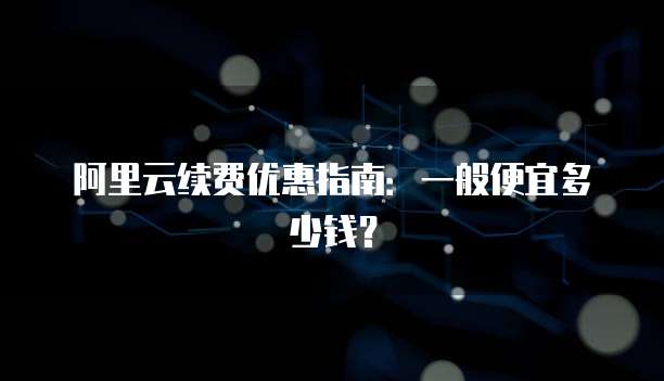 阿里云续费优惠指南:一般便宜多少钱?