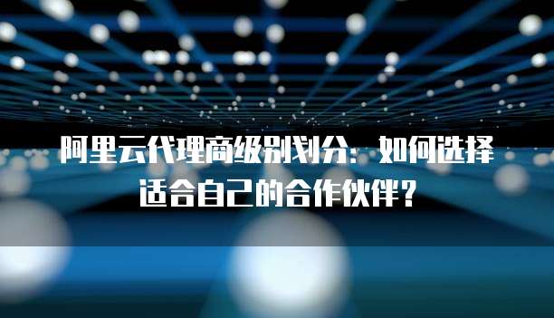 阿里云代理商级别划分：如何选择适合自己的合作伙伴？
