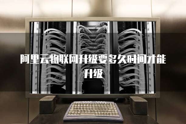 阿里云物联网升级要多久时间才能升级