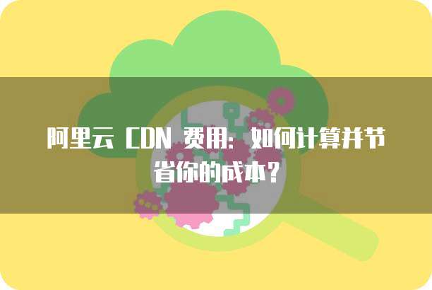 阿里云 CDN 费用:如何计算并节省你的成本?
