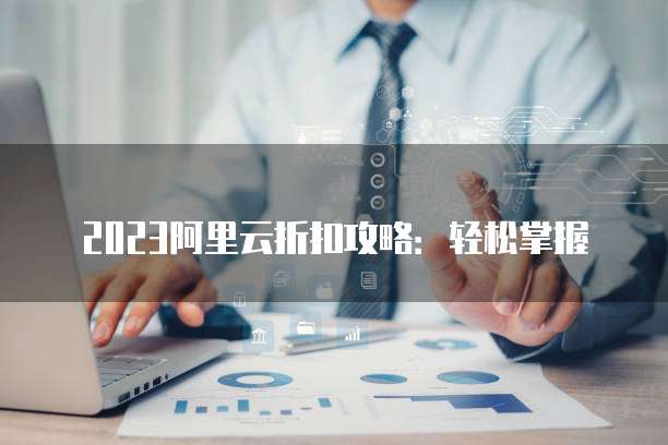 2023阿里云折扣攻略:轻松掌握