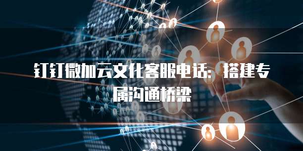 钉钉微加云文化客服电话:搭建专属沟通桥梁