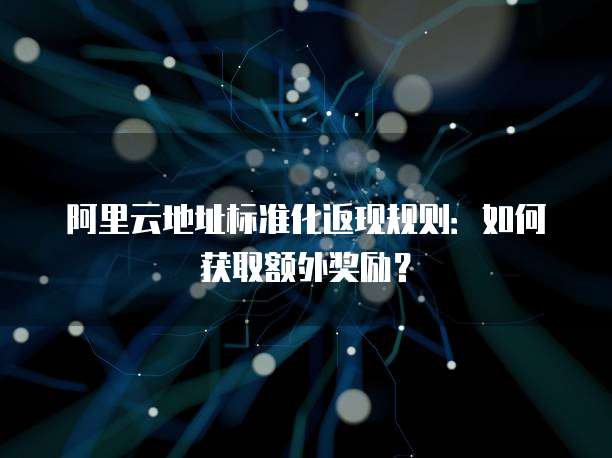 阿里云地址标准化返现规则：如何获取额外奖励？