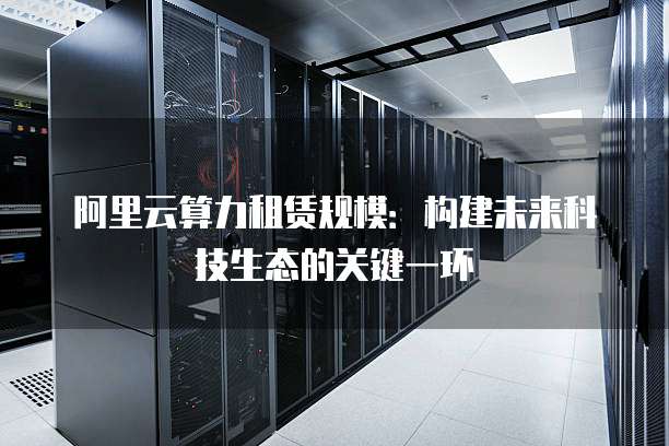 阿里云算力租赁规模:构建未来科技生态的关键一环
