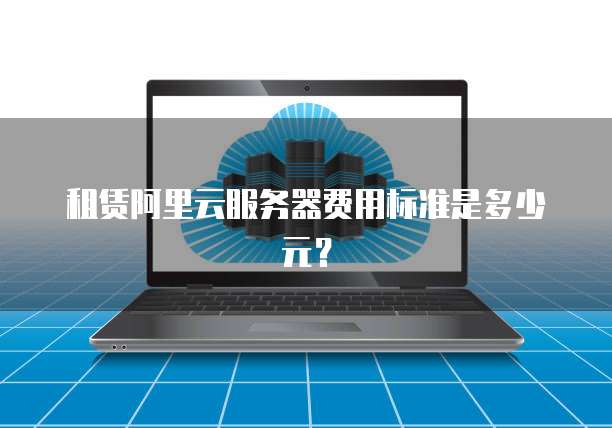 租赁阿里云服务器费用标准是多少元？