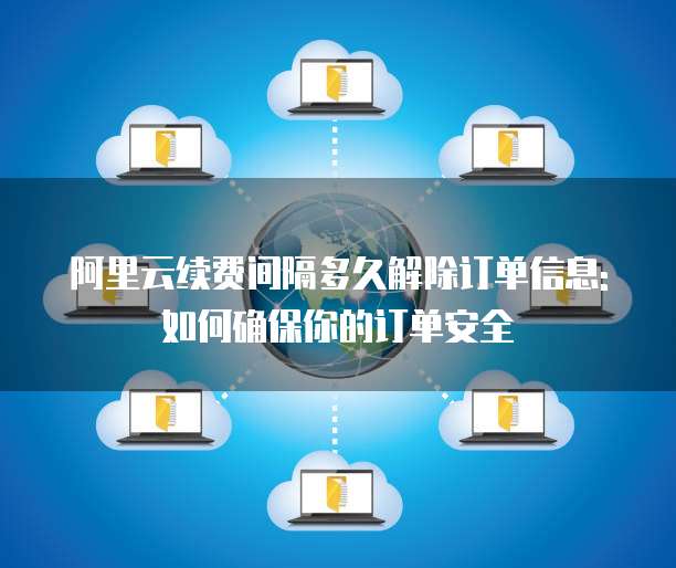 阿里云续费间隔多久解除订单信息:如何确保你的订单安全