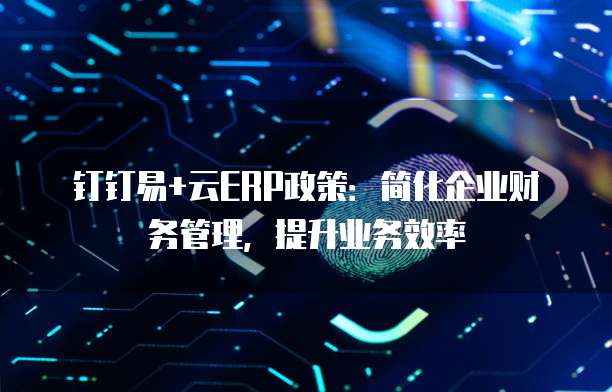 钉钉易+云ERP政策:简化企业财务管理,提升业务效率