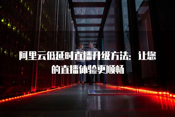 阿里云低延时直播升级方法:让您的直播体验更顺畅