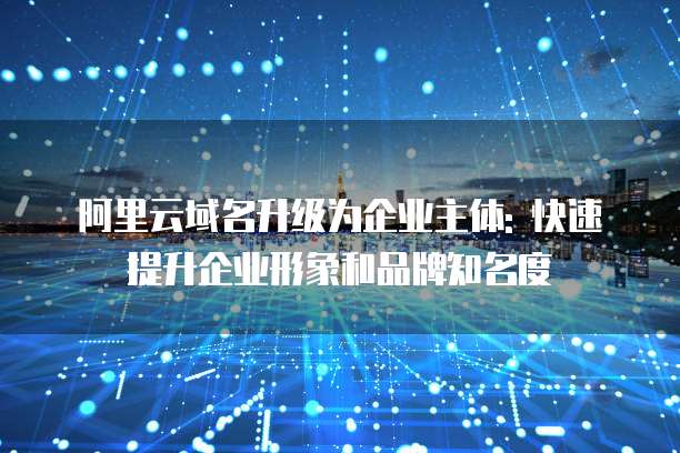 阿里云域名升级为企业主体: 快速提升企业形象和品牌知名度