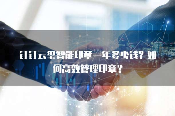 钉钉云玺智能印章一年多少钱？如何高效管理印章？