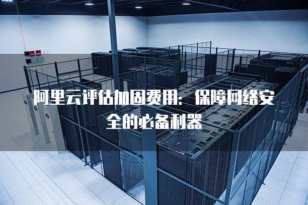 阿里云评估加固费用:保障网络安全的必备利器