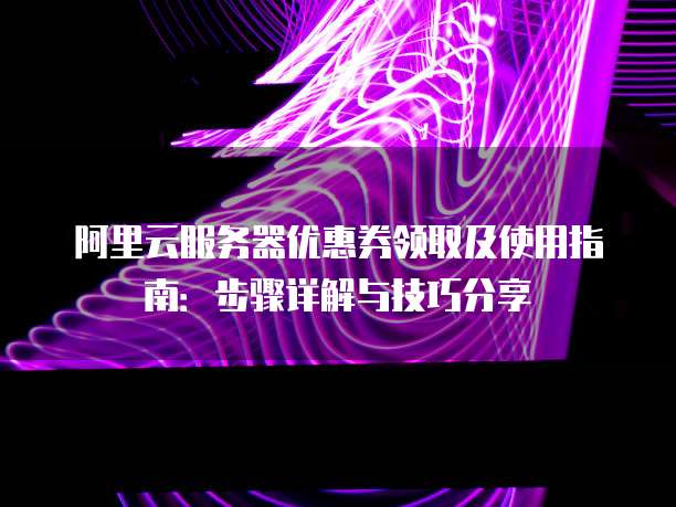 阿里云服务器优惠券领取及使用指南:步骤详解与技巧分享