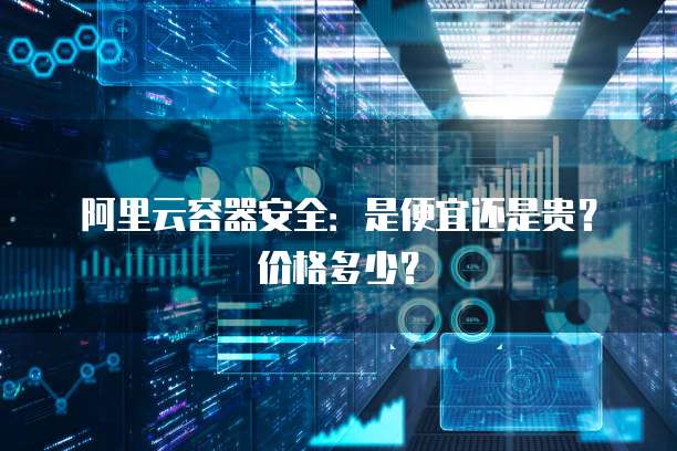 阿里云容器安全:是便宜还是贵?价格多少?