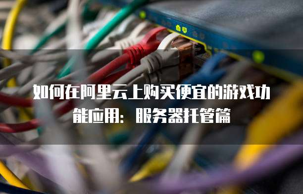 如何在阿里云上购买便宜的游戏功能应用:服务器托管篇