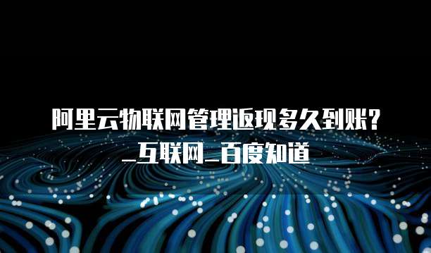 阿里云物联网管理返现多久到账?_互联网_百度知道