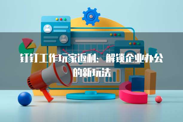 钉钉工作玩家返利:解锁企业办公的新玩法