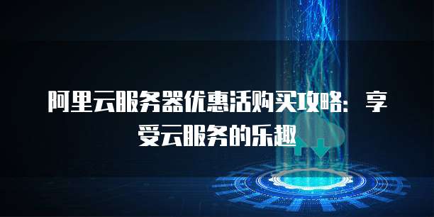 阿里云服务器优惠活购买攻略：享受云服务的乐趣