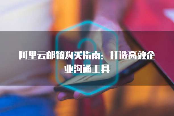 阿里云邮箱购买指南:打造高效企业沟通工具