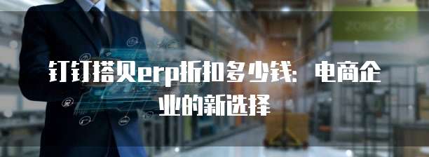 钉钉搭贝erp折扣多少钱:电商企业的新选择