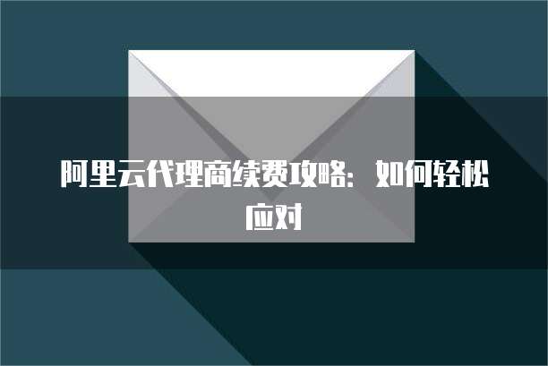 阿里云代理商续费攻略:如何轻松应对