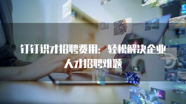 钉钉识才招聘费用：轻松解决企业人才招聘难题