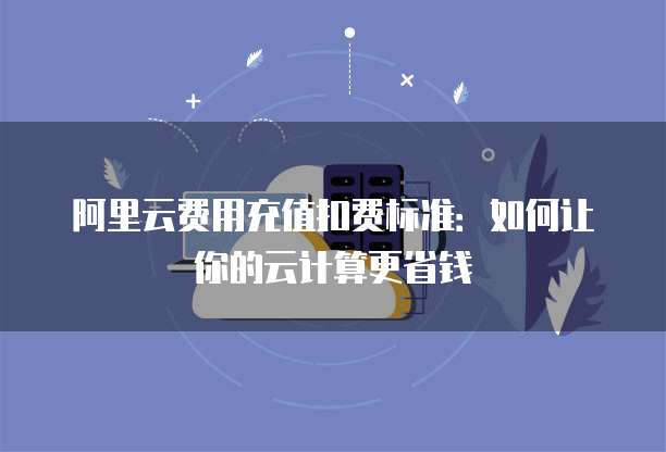 阿里云费用充值扣费标准：如何让你的云计算更省钱
