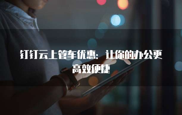钉钉云上管车优惠:让你的办公更高效便捷