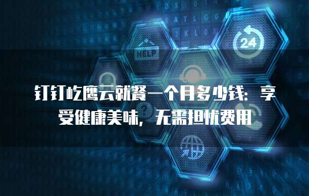 钉钉屹鹰云就餐一个月多少钱:享受健康美味,无需担忧费用