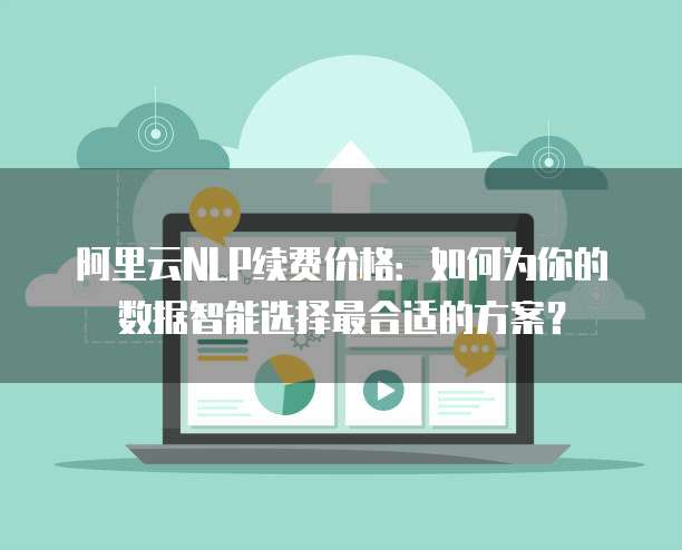 阿里云NLP续费价格:如何为你的数据智能选择最合适的方案?