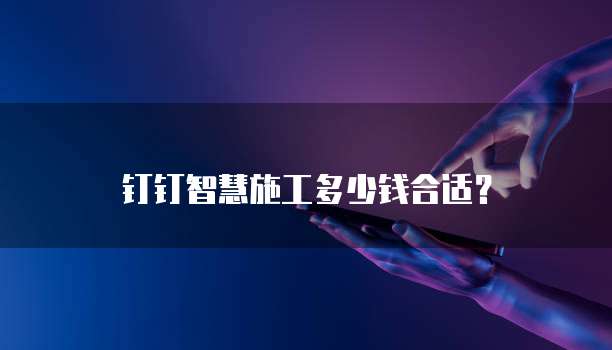 钉钉智慧施工多少钱合适？