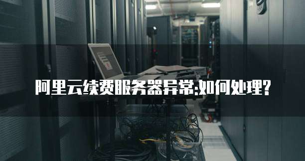 阿里云续费服务器异常:如何处理?