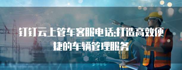 钉钉云上管车客服电话:打造高效便捷的车辆管理服务