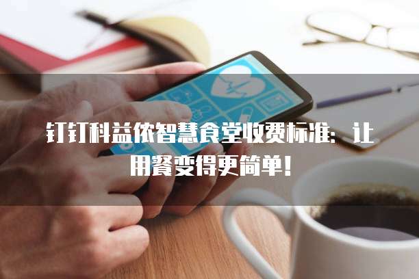 钉钉科益侬智慧食堂收费标准:让用餐变得更简单!