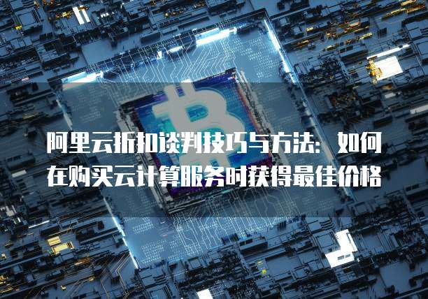 阿里云折扣谈判技巧与方法:如何在购买云计算服务时获得最佳价格