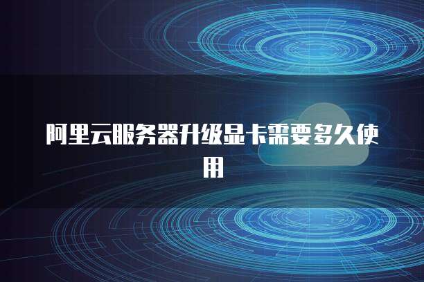 阿里云服务器升级显卡需要多久使用