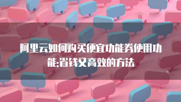 阿里云如何购买便宜功能券使用功能:省钱又高效的方法