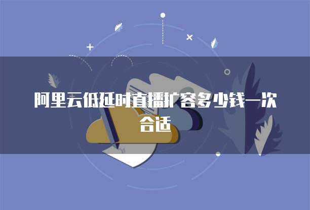 阿里云低延时直播扩容多少钱一次合适