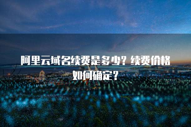 阿里云域名续费是多少?续费价格如何确定?