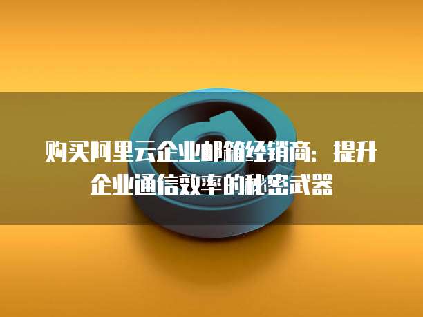 购买阿里云企业邮箱经销商：提升企业通信效率的秘密武器