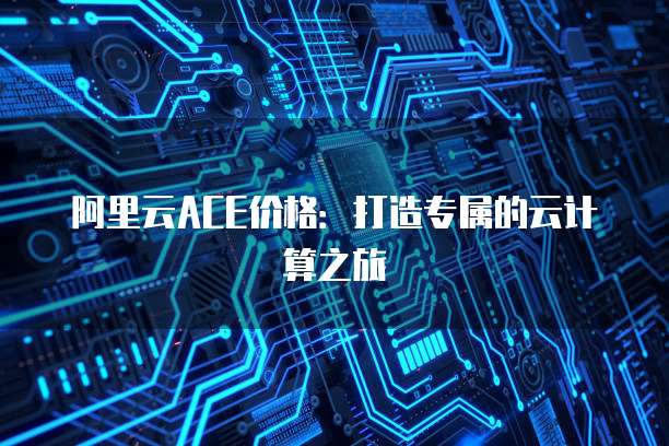 阿里云ACE价格:打造专属的云计算之旅
